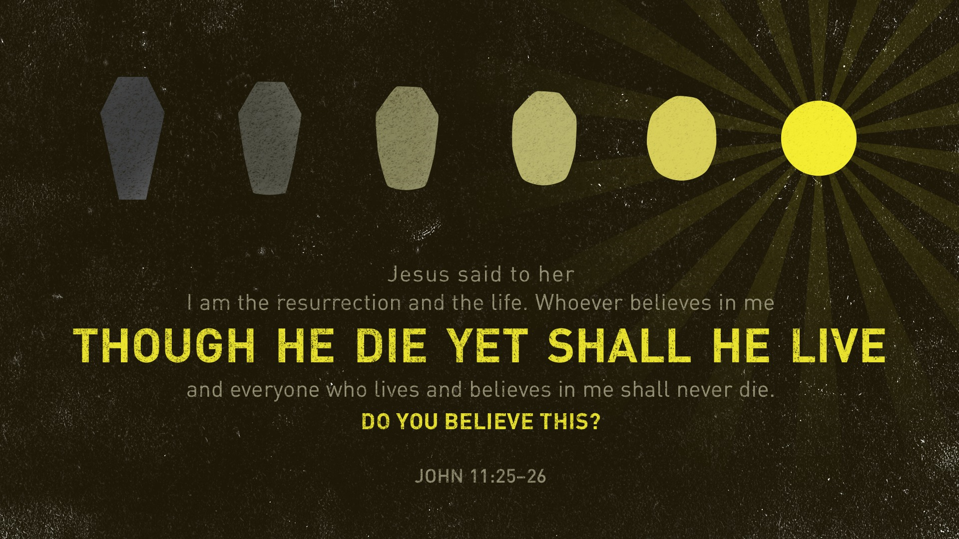 Jesus said to her I am the resurrection and the life. Whoever believes in me though he die yet shall he live and everyone who lives and believes in me shall never die. Do you believe this? John 11:25–26